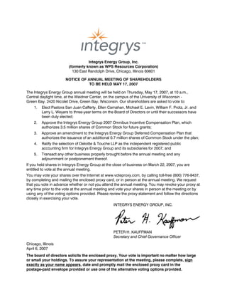 Integrys Energy Group, Inc.
                         (formerly known as WPS Resources Corporation)
                           130 East Randolph Drive, Chicago, Illinois 60601

                       NOTICE OF ANNUAL MEETING OF SHAREHOLDERS
                                  TO BE HELD MAY 17, 2007

The Integrys Energy Group annual meeting will be held on Thursday, May 17, 2007, at 10 a.m.,
Central daylight time, at the Weidner Center, on the campus of the University of Wisconsin -
Green Bay, 2420 Nicolet Drive, Green Bay, Wisconsin. Our shareholders are asked to vote to:
    1.   Elect Pastora San Juan Cafferty, Ellen Carnahan, Michael E. Lavin, William F. Protz, Jr. and
         Larry L. Weyers to three-year terms on the Board of Directors or until their successors have
         been duly elected;
    2.   Approve the Integrys Energy Group 2007 Omnibus Incentive Compensation Plan, which
         authorizes 3.5 million shares of Common Stock for future grants;
    3.   Approve an amendment to the Integrys Energy Group Deferred Compensation Plan that
         authorizes the issuance of an additional 0.7 million shares of Common Stock under the plan;
    4.   Ratify the selection of Deloitte & Touche LLP as the independent registered public
         accounting firm for Integrys Energy Group and its subsidiaries for 2007; and
    5.   Transact any other business properly brought before the annual meeting and any
         adjournment or postponement thereof.
If you held shares in Integrys Energy Group at the close of business on March 22, 2007, you are
entitled to vote at the annual meeting.
You may vote your shares over the Internet at www.voteproxy.com, by calling toll-free (800) 776-9437,
by completing and mailing the enclosed proxy card, or in person at the annual meeting. We request
that you vote in advance whether or not you attend the annual meeting. You may revoke your proxy at
any time prior to the vote at the annual meeting and vote your shares in person at the meeting or by
using any of the voting options provided. Please review the proxy statement and follow the directions
closely in exercising your vote.
                                                   INTEGRYS ENERGY GROUP, INC.




                                                   PETER H. KAUFFMAN
                                                   Secretary and Chief Governance Officer
Chicago, Illinois
April 6, 2007
The board of directors solicits the enclosed proxy. Your vote is important no matter how large
or small your holdings. To assure your representation at the meeting, please complete, sign
exactly as your name appears, date and promptly mail the enclosed proxy card in the
postage-paid envelope provided or use one of the alternative voting options provided.
 