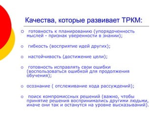 Качества, которые развивает ТРКМ:
 готовность к планированию (упорядоченность
мыслей - признак уверенности в знании);
 гибкость (восприятие идей других);
 настойчивость (достижение цели);
 готовность исправлять свои ошибки
(воспользоваться ошибкой для продолжения
обучения);
 осознание ( отслеживание хода рассуждений);
 поиск компромиссных решений (важно, чтобы
принятие решения воспринимались другими людьми,
иначе они так и останутся на уровне высказываний).
 