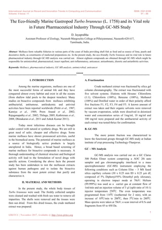 International Journal on Recent and Innovation Trends in Computing and Communication ISSN: 2321-8169
Volume: 5 Issue: 11 01 – 09
_______________________________________________________________________________________________
1
IJRITCC | November 2017, Available @ http://www.ijritcc.org
_______________________________________________________________________________________
The Eco-friendly Marine Gastropod Turbo brunneus (L. 1758) and its Vital role
in Future Pharmaceutical Industry Through GC-MS Study
D. Jayaprabha
Assistant Professor of Zoology, Nazareth Margoschis College at Pillaiyanmanai, Nazareth-628 617,
Tamilnadu, India.
Abstract: Molluscs form valuable fisheries in various parts of the coast of India providing shell fish as food and as source of lime, pearls and
decorative shells, as constituents of medicinal preparations etc. In the present study, the eco-friendly Turbo brunneus and its vital role in future
pharmaceutical industry through GC-MS analysis was carried out. Almost eighteen compounds are obtained through GC-MS which might be
responsible for antimicrobial, pharmaceutical, insect repellent, anti-inflammatory, anticancer, antiasthmatic, diuretic and antiarthritic activities.
Keywords: Molluscs, pharmaceutical industry, GC-MS analysis, antimicrobial, anticancer
__________________________________________________*****_________________________________________________
I. INTRODUCTION
Among the marine organisms, molluscs are one of
the most successful forms of animal life and they have
conquered almost every habitat and exist in all the oceans
(from shallow tidal pools to the deepest trenches). Many
studies on bioactive compounds from molluscs exhibiting
antibacterial, antitumour, antileukemic and antiviral
activities have been reported worldwide (Pettit et al., 1987;
Kamiya et al., 1989; Prem Anand et al., 2002;
Rajaganapathy et al., 2002; Thilaga, 2005; Kathiresan et al.,
2008; Dhinakaran et al., 2011 and Ashok Kumar 2011).
Today most infectious diseases can be brought
under control with natural or synthetic drugs. We are still in
great need of safer, cheaper and effective drugs. Some
marine molluscs have shown pronounced activities, useful
in the biomedical arena. The potential of marine molluscs as
a source of biologically active products is largely
unexplored in India. Hence, a broad based screening of
marine molluscs for bioactive compounds is necessary. A
thorough understanding of chemical structure and biological
activity will lead to the formulation of novel drugs with
specific actions. Considering the above facts the present
study has been undertaken to test the molluscan extracts
against human pathogens and to isolate the bioactive
substance from the most potent extract that purify and
characterize it.
II. MATERIAL AND METHODS
In the present study, the whole body tissues of
Turbo brunneus were used. The freshly collected samples
were cleaned and washed with fresh sea water to remove all
impurities. The shells were removed and the tissues were
then sun dried. From this dried tissues, the crude methanol
extract was prepared.
A. Fractionation
Crude methanol extract was fractioned by silica gel
column chromatography. The extract was fractionated with
five solvent systems. Elutions with Hexane: Chloroform
(1:1), Chloroform (100%), Benzene (100%), Methanol
(100%) and Distilled water in order of their polarity afford
five fractions F1, F2, F3, F4 and F5. A known amount of
extract was taken and their organic solvents were removed
by vaccum evaporation, solids were dissolved in deionised
water and concentration series of 1mg/ml, 10 mg/ml and
100 mg/ml were prepared and the antibacterial activity of
each extract was tested thrice for confirmation.
B. GC-MS
The more potent fraction was characterized to
know the functional groups through GC-MS study at Indian
institute of crop processing Technology-Thanjavur.
GC – MS Analysis
GC-MS analysis was carried out on a GC Clarus
500 Perkin Elmer system comprising a AOC 20i auto
sampler and gas chromatography interfaced to a mass
spectrophotometer (GC-MS) instrument employing the
following conditions such as Column Elite – 5 MS fused
silica capillary column (30 x 0.25 mm ID x 0.25 µm df,
composed of 5% Diphenyl/95% Dimethyl poly siloxane),
operating in electron impact mode at 70eV: Helium
(99.999%) was used as a carrier gas at constant flow of
1ml/min and an injection volume of 3 µl (split ratio of 10:1)
injector temperature 2500
C. The oven temperature was
programmed from 1100
C (isothermal for 2 min), with an
increase of 100
C/min to 2000
C, then 50
C/min to 2800
C.
Mass spectra were taken at 70eV; a scan interval of 0.5s and
fragments from 45 to 450 Da.
 