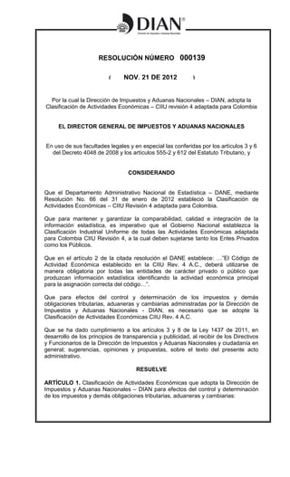RESOLUCIÓN NÚMERO 000139

                          (        NOV. 21 DE 2012           )


  Por la cual la Dirección de Impuestos y Aduanas Nacionales – DIAN, adopta la
Clasificación de Actividades Económicas – CIIU revisión 4 adaptada para Colombia


     EL DIRECTOR GENERAL DE IMPUESTOS Y ADUANAS NACIONALES

                               (                        )
En uso de sus facultades legales y en especial las conferidas por los artículos 3 y 6
  del Decreto 4048 de 2008 y los artículos 555-2 y 612 del Estatuto Tributario, y
                          (                             )

                                    CONSIDERANDO


Que el Departamento Administrativo Nacional de Estadística – DANE, mediante
Resolución No. 66 del 31 de enero de 2012 estableció la Clasificación de
Actividades Económicas – CIIU Revisión 4 adaptada para Colombia.

Que para mantener y garantizar la comparabilidad, calidad e integración de la
información estadística, es imperativo que el Gobierno Nacional establezca la
Clasificación Industrial Uniforme de todas las Actividades Económicas adaptada
para Colombia CIIU Revisión 4, a la cual deben sujetarse tanto los Entes Privados
como los Públicos.

Que en el artículo 2 de la citada resolución el DANE establece: …”El Código de
Actividad Económica establecido en la CIIU Rev. 4 A.C., deberá utilizarse de
manera obligatoria por todas las entidades de carácter privado o público que
produzcan información estadística identificando la actividad económica principal
para la asignación correcta del código…”.

Que para efectos del control y determinación de los impuestos y demás
obligaciones tributarias, aduaneras y cambiarias administradas por la Dirección de
Impuestos y Aduanas Nacionales - DIAN, es necesario que se adopte la
Clasificación de Actividades Económicas CIIU Rev. 4 A.C.

Que se ha dado cumplimiento a los artículos 3 y 8 de la Ley 1437 de 2011, en
desarrollo de los principios de transparencia y publicidad, al recibir de los Directivos
y Funcionarios de la Dirección de Impuestos y Aduanas Nacionales y ciudadanía en
general; sugerencias, opiniones y propuestas, sobre el texto del presente acto
administrativo.

                                      RESUELVE

ARTÍCULO 1. Clasificación de Actividades Económicas que adopta la Dirección de
Impuestos y Aduanas Nacionales – DIAN para efectos del control y determinación
de los impuestos y demás obligaciones tributarias, aduaneras y cambiarias:
 