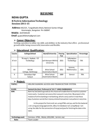 RESUME
NEHA GUPTA
B.Tech in InformationTechnology
Session-2011-15
Address:-B5/125 , Tungabhadra Block, National Games Village
Koramangla, Bangalore Pin-560047
Mobile:- 8197294149
Email:-gupta3950neha@gmail.com
 Career Objective:
Seeking a position to utilize my skills and abilities in the industry that offers professional
growth while being resourceful, innovative and flexible.
 Educational Qualification:
Course College/School Board/University Passing Specialization Percentage
Year
B.Tech
Women’s Institute Of
Technology LalitNarayan Mithila 2015
Information
Technology 73%
University
XII M.R.M Bihar School 2011
Science,
Mathematics 65%
College, Darbhanga Examination Board
X Sarvodaya High Bihar School 2009 General 76%
School Examination Board
 Project:
TOPIC: ONLINE BANKING ACCESS AND TRANSCECTION SYSTEM.
GUIDE: Santosh jha (Asst. Professor) of W.I.T LNMUDARBHANGA
AIM: Bank has decidedtogowebas thismove will enablethemtoreachto customer
more easily. Customercan accesstheiraccount inany time.My projectisthe
module of online bankingornetbanking,whichisveryuseful innow these
days.Customercandotheirmoneyreletedtransactioninanywhere inanytime.
In thisprojectfor frontendI am usingHTML and jsp,and forthe backend
,I am usingjavalanguage(servlet,Jdbc),Fordatabase Iam usingMysql.I am
using the Jdbc for the connection of mysql andjavafor fetchingthe datainthe
table.
Technologyused: CoreJava, HTML , MySql,J2EE(JDBC , Servlet,Jsp)
Role: Team Leader
 