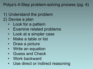 Polya’s 4-Step problem-solving process (pg. 4)

1) Understand the problem
2) Devise a plan
   • Look for a pattern
   • Examine related problems
   • Look at a simpler case
   • Make a table or list
   • Draw a picture
   • Write an equation
   • Guess and Check
   • Work backward
   • Use direct or indirect reasoning
 