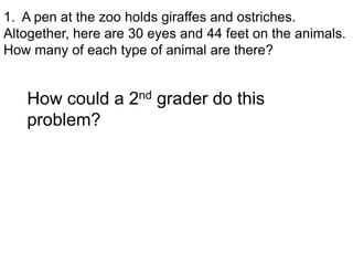 1. A pen at the zoo holds giraffes and ostriches.
Altogether, here are 30 eyes and 44 feet on the animals.
How many of each type of animal are there?


   How could a 2nd grader do this
   problem?
 