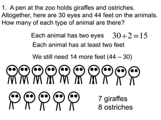 1. A pen at the zoo holds giraffes and ostriches.
Altogether, here are 30 eyes and 44 feet on the animals.
How many of each type of animal are there?

          Each animal has two eyes     30 2 15
           Each animal has at least two feet
           We still need 14 more feet (44 – 30)




                                  7 giraffes
                                  8 ostriches
 