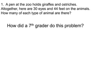 1. A pen at the zoo holds giraffes and ostriches.
Altogether, here are 30 eyes and 44 feet on the animals.
How many of each type of animal are there?


   How did a 7th grader do this problem?
 