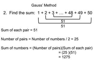 Gauss’ Method

 2. Find the sum: 1 + 2 + 3 + … + 48 + 49 + 50
                                  51
                                  51
Sum of each pair = 51

Number of pairs = Number of numbers / 2 = 25

Sum of numbers = (Number of pairs)(Sum of each pair)
                                = (25 )(51)
                                = 1275
 