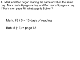 4. Mark and Bob began reading the same novel on the same
day. Mark reads 6 pages a day, and Bob reads 5 pages a day.
If Mark is on page 78, what page is Bob on?



    Mark: 78 / 6 = 13 days of reading

    Bob: 5 (13) = page 65
 