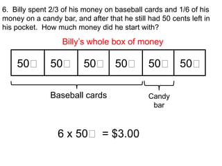 6. Billy spent 2/3 of his money on baseball cards and 1/6 of his
money on a candy bar, and after that he still had 50 cents left in
his pocket. How much money did he start with?

                   Billy’s whole box of money

    50₵ 50₵ 50₵ 50₵ 50₵ 50₵

               Baseball cards                 Candy
                                               bar



                 6 x 50₵ = $3.00
 