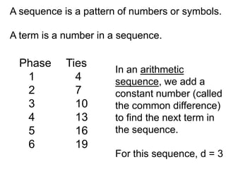 A sequence is a pattern of numbers or symbols.

A term is a number in a sequence.

  Phase     Ties
                      In an arithmetic
   1          4       sequence, we add a
   2          7       constant number (called
   3          10      the common difference)
   4          13      to find the next term in
   5          16      the sequence.
   6          19
                      For this sequence, d = 3
 