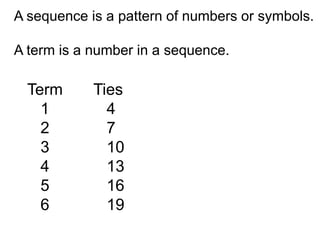A sequence is a pattern of numbers or symbols.

A term is a number in a sequence.

  Term      Ties
    1         4
    2         7
    3         10
    4         13
    5         16
    6         19
 