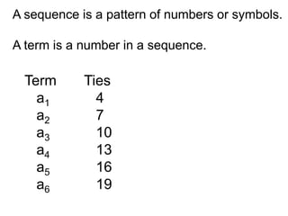 A sequence is a pattern of numbers or symbols.

A term is a number in a sequence.

  Term      Ties
    a1        4
    a2        7
    a3        10
    a4        13
    a5        16
    a6        19
 