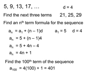 5, 9, 13, 17, …                 d=4
Find the next three terms     21, 25, 29
Find an nth term formula for the sequence
  an = a1 + (n – 1)d        a1 = 5   d=4
   an = 5 + (n – 1)4
   an = 5 + 4n – 4
   an = 4n + 1

Find the 100th term of the sequence
  a100 = 4(100) + 1 = 401
 