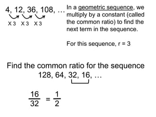 4, 12, 36, 108,   … In a geometric sequence, we
                    multiply by a constant (called
X3   X3   X3        the common ratio) to find the
                    next term in the sequence.

                     For this sequence, r = 3


Find the common ratio for the sequence
         128, 64, 32, 16, …

          16   1
             =
          32   2
 