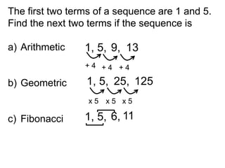 The first two terms of a sequence are 1 and 5.
Find the next two terms if the sequence is

a) Arithmetic    1, 5, 9, 13
                 +4 +4 +4

b) Geometric     1, 5, 25, 125
                  x5 x5 x5

c) Fibonacci     1, 5, 6, 11
 