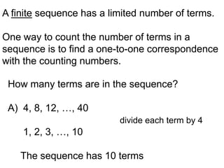 A finite sequence has a limited number of terms.

One way to count the number of terms in a
sequence is to find a one-to-one correspondence
with the counting numbers.

 How many terms are in the sequence?

 A) 4, 8, 12, …, 40
                          divide each term by 4
    1, 2, 3, …, 10

    The sequence has 10 terms
 