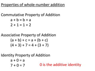 Properties of whole-number addition

Commutative Property of Addition
   a+b=b+a
   2+1=1+2

Associative Property of Addition
     (a + b) + c = a + (b + c)
     (4 + 3) + 7 = 4 + (3 + 7)

Identity Property of Addition
      a+0=a
      7+0=7            0 is the additive identity
 