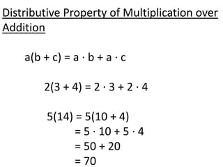 Distributive Property of Multiplication over
Addition

    a(b + c) = a · b + a · c

        2(3 + 4) = 2 · 3 + 2 · 4

         5(14) = 5(10 + 4)
               = 5 · 10 + 5 · 4
               = 50 + 20
               = 70
 