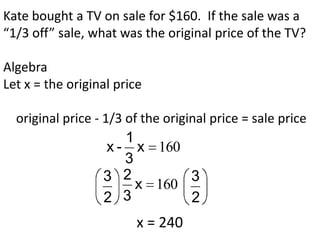 Kate bought a TV on sale for $160. If the sale was a
“1/3 off” sale, what was the original price of the TV?

Algebra
Let x = the original price

  original price - 1/3 of the original price = sale price
                       1
                    x - x 160
                       3
                   3 2             3
                         x 160
                   2 3             2
                         x = 240
 