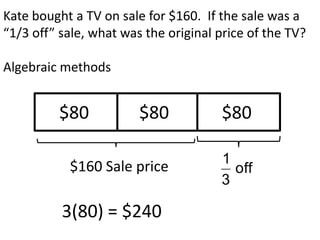Kate bought a TV on sale for $160. If the sale was a
“1/3 off” sale, what was the original price of the TV?

Algebraic methods


         $80            $80           $80

                                      1
           $160 Sale price              off
                                      3

          3(80) = $240
 