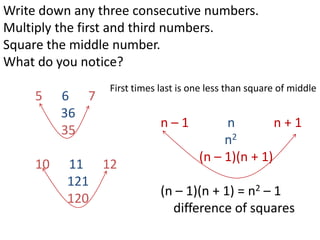 Write down any three consecutive numbers.
Multiply the first and third numbers.
Square the middle number.
What do you notice?
                 First times last is one less than square of middle
     5    6 7
          36
                             n–1           n         n+1
          35
                                           n2
                                      (n – 1)(n + 1)
     10   11 12
          121
                             (n – 1)(n + 1) = n2 – 1
          120
                               difference of squares
 