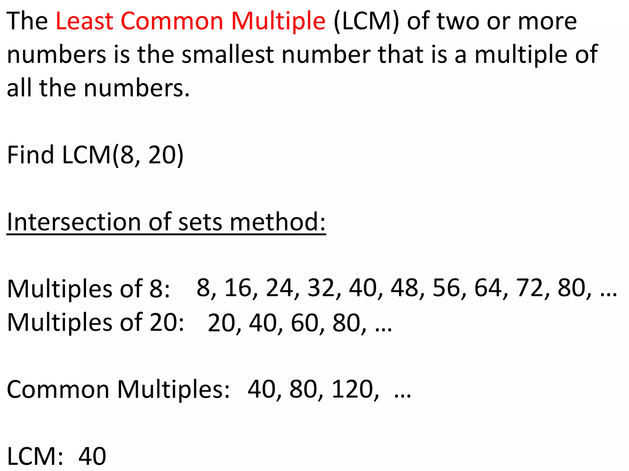 The Least Common Multiple (LCM) of two or more
numbers is the smallest number that is a multiple of
all the numbers.

Find LCM(8, 20)

Intersection of sets method:

Multiples of 8: 8, 16, 24, 32, 40, 48, 56, 64, 72, 80, …
Multiples of 20: 20, 40, 60, 80, …

Common Multiples: 40, 80, 120, …

LCM: 40
 