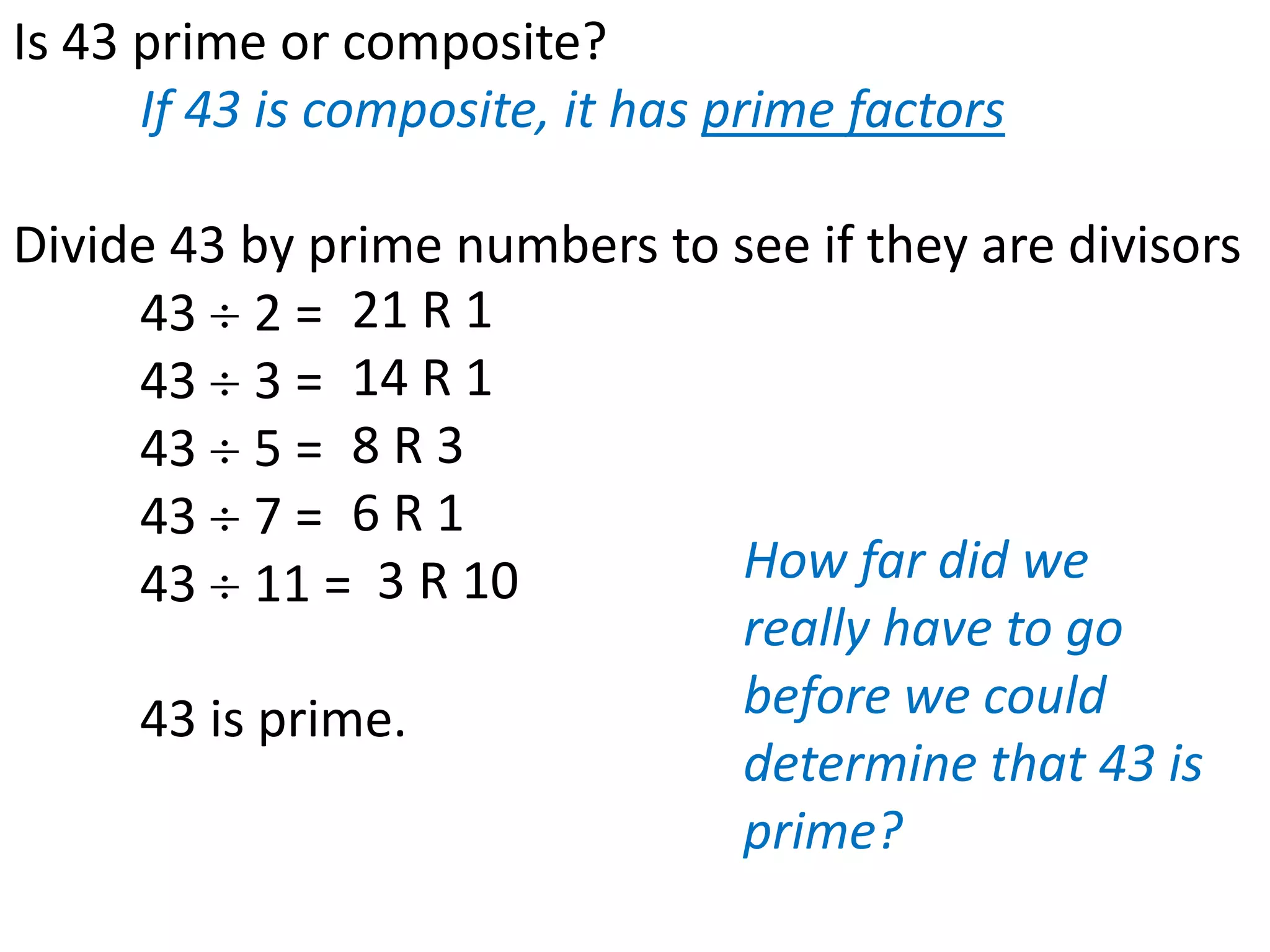 Is 43 prime or composite?
      If 43 is composite, it has prime factors

Divide 43 by prime numbers to see if they are divisors
     43 2 = 21 R 1
     43 3 = 14 R 1
     43 5 = 8 R 3
     43 7 = 6 R 1
     43 11 =    3 R 10        How far did we
                              really have to go
     43 is prime.             before we could
                              determine that 43 is
                              prime?
 