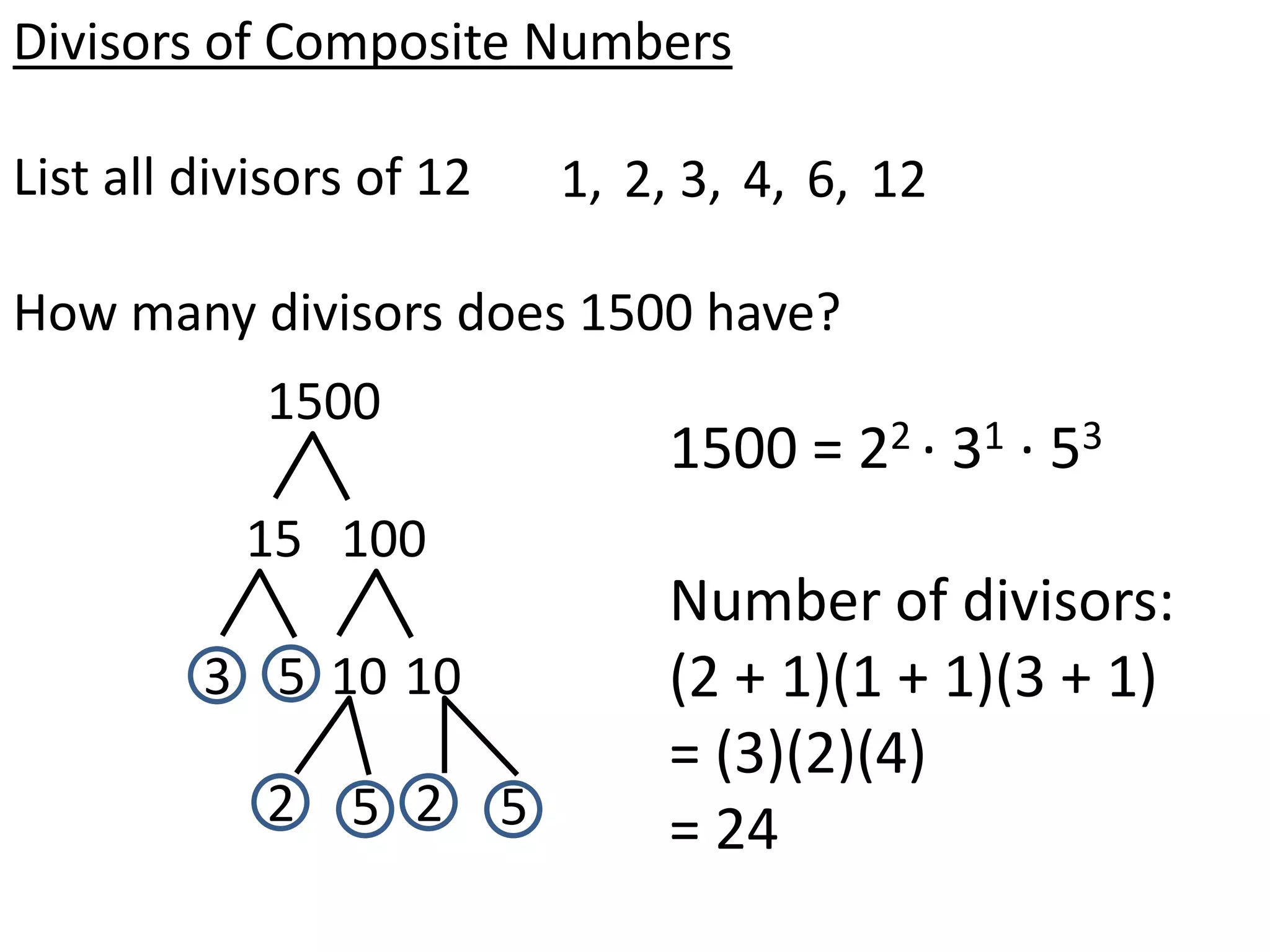 Divisors of Composite Numbers

List all divisors of 12   1, 2, 3, 4, 6, 12

How many divisors does 1500 have?
            1500
                               1500 = 22 · 31 · 53
           15 100
                               Number of divisors:
         3 5 10 10             (2 + 1)(1 + 1)(3 + 1)
                               = (3)(2)(4)
            2 5 2 5            = 24
 