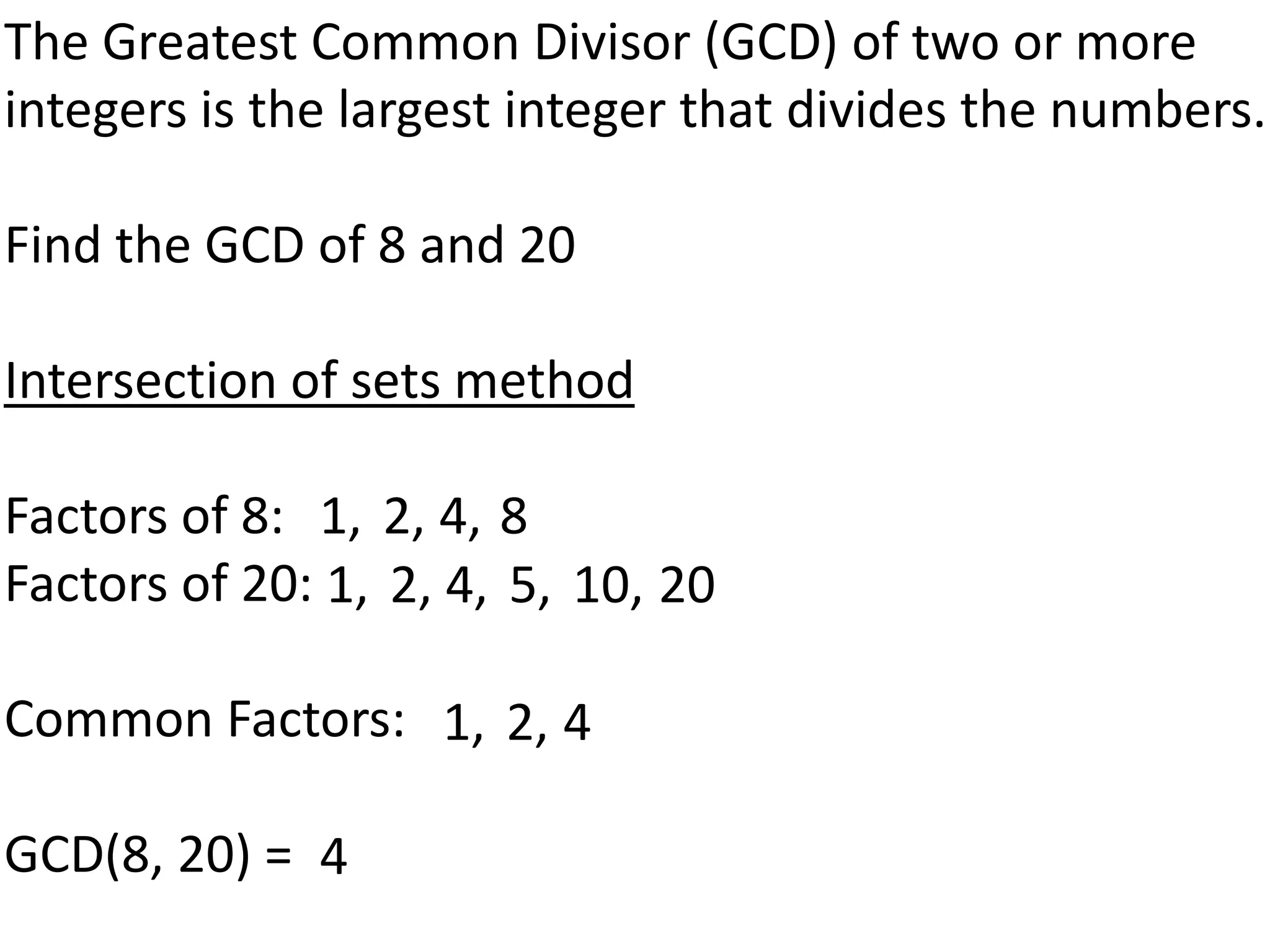 The Greatest Common Divisor (GCD) of two or more
integers is the largest integer that divides the numbers.

Find the GCD of 8 and 20

Intersection of sets method

Factors of 8: 1, 2, 4, 8
Factors of 20: 1, 2, 4, 5, 10, 20

Common Factors: 1, 2, 4

GCD(8, 20) = 4
 