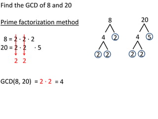 Find the GCD of 8 and 20

Prime factorization method        8            20

 8=2·2·2                      4       2    4    5
20 = 2 · 2 · 5
                             2 2          2 2
    2 2

GCD(8, 20) = 2 · 2 = 4
 