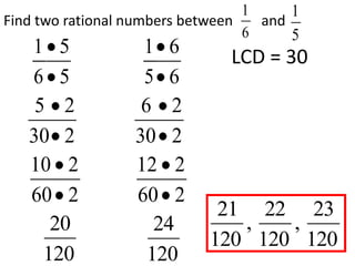 1     1
Find two rational numbers between   and
                                  6     5
   1 5             1 6         LCD = 30
   6 5             5 6
    5 2            6 2
   30 2           30 2
   10 2           12 2
   60 2           60 2
                             21 22 23
      20             24        ,   ,
                            120 120 120
     120            120
 
