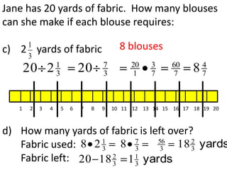 Jane has 20 yards of fabric. How many blouses
can she make if each blouse requires:

c)   2 1
             yards of fabric                   8 blouses
       3
                     1                   7        20    3      60        4
         20 2        3           20      3        1     7      7     8   7



     1   2   3   4       5   6   7   8   9   10 11 12 13 14 15 16 17 18 19 20



d) How many yards of fabric is left over?
                    1     7      56      2
   Fabric used: 8 2 3 8 3         3   18 3 yards
   Fabric left: 20 18 2 1 1 yards
                      3   3
 
