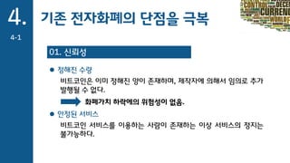 기존 전자화폐의 단점을 극복4.
4-1
01. 신뢰성
 정해진 수량
비트코인은 이미 정해진 양이 존재하며, 제작자에 의해서 임의로 추가
발행될 수 없다.
 안정된 서비스
비트코인 서비스를 이용하는 사람이 존재하는 이상 서비스의 정지는
불가능하다.
화폐가치 하락에의 위험성이 없음.
 