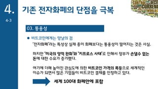 4.
4-3
03. 통용성
기존 전자화폐의 단점을 극복
 비트코인에게는 양날의 검
‘전자화폐’라는 특성상 실제 종이 화폐보다는 통용성이 떨어지는 것은 사실.
하지만 ‘미국의 양적 완화’와 ‘키프로스 사태’로 인해서 정부가 손댈수 없는
돈에 대한 수요가 증가했다.
여기에 더해 높아진 관심도에 의한 비트코인 가격의 폭등으로 세계적인
이슈가 되면서 많은 기업들이 비트코인 결제를 인정하고 있다.
세계 100대 화폐안에 포함
 