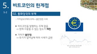 02. 통화당국의 부재
: 가치담보주체의 부재 + 불안정한 시세
 비트코인을 발행하는 주체 없음
⇒ 현재 사용할 수 있는 장소가 제한
 가치가 불안정.
⇒ 투기가 일어남에 따라 시세가 급변
최근 1년 비트코인 시장가격 변화
(출처: blockchain.info)
5.
5-2
비트코인의 한계점
 