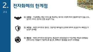 2.
2-1
전자화폐의 한계점
1) 신뢰성 – 가상화폐는 해당 서비스를 제공하는 회사의 사정에 따라 인플레이션이 있을 수도,
심지어 서비스 정지로 인한 유실이 가능.
2) 보안성 – 세컨드라이프의 경우도 그렇지만 해커들의 공격에 의하여 유실되거나 빼앗길 가
능성이 존재함
3) 통용성 – 세컨드라이프의 린든달러는 환금성이 보장되었으나 이걸 해당 게임과 관련없는
(대다수의) 사람들이 이용하도록 할 (즉, 화폐로서 통용될) 유인이 부족했음
 
