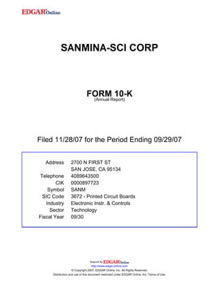 SANMINA-SCI CORP



                               FORMReport)
                                        10-K
                                (Annual




Filed 11/28/07 for the Period Ending 09/29/07


  Address          2700 N FIRST ST
                   SAN JOSE, CA 95134
Telephone          4089643500
        CIK        0000897723
    Symbol         SANM
 SIC Code          3672 - Printed Circuit Boards
   Industry        Electronic Instr. & Controls
     Sector        Technology
Fiscal Year        09/30




                                     http://www.edgar-online.com
                     © Copyright 2007, EDGAR Online, Inc. All Rights Reserved.
      Distribution and use of this document restricted under EDGAR Online, Inc. Terms of Use.
 