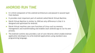 ANDROID RUN TIME
 It is third component of the android architecture and placed in second layer
from bottom
 It provides most important part of android called Dalvik Virtual Machine.
 Dalvik Virtual Machine is similar to JVM but only difference is that it is
designed and optimized for Android.
 Dalvik Virtual machine uses core functions of Linux such as memory
management and multithreading and enables each android app to run its own
process.
 The Android runtime also provides a set of core libraries which enable Android
application developers to write Android applications using standard Java
programming language.
 