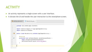 ACTIVITY
 An activity represents a single screen with a user interface.
 It dictate the UI and handle the user interaction to the smartphone screen.
 