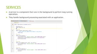 SERVICES
 A service is a component that runs in the background to perform long-running
operations.
 They handle background processing associated with an application.
 