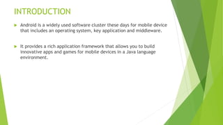INTRODUCTION
 Android is a widely used software cluster these days for mobile device
that includes an operating system, key application and middleware.
 It provides a rich application framework that allows you to build
innovative apps and games for mobile devices in a Java language
environment.
 
