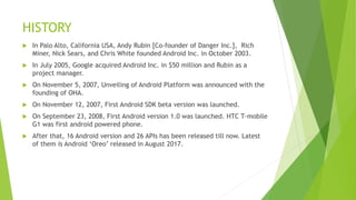 HISTORY
 In Palo Alto, California USA, Andy Rubin [Co-founder of Danger Inc.], Rich
Miner, Nick Sears, and Chris White founded Android Inc. in October 2003.
 In July 2005, Google acquired Android Inc. in $50 million and Rubin as a
project manager.
 On November 5, 2007, Unveiling of Android Platform was announced with the
founding of OHA.
 On November 12, 2007, First Android SDK beta version was launched.
 On September 23, 2008, First Android version 1.0 was launched. HTC T-mobile
G1 was first android powered phone.
 After that, 16 Android version and 26 APIs has been released till now. Latest
of them is Android ‘Oreo’ released in August 2017.
 