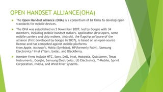 OPEN HANDSET ALLIANCE(OHA)
 The Open Handset Alliance (OHA) is a consortium of 84 firms to develop open
standards for mobile devices.
 The OHA was established on 5 November 2007, led by Google with 34
members, including mobile handset makers, application developers, some
mobile carriers and chip makers. Android, the flagship software of the
alliance (first developed by Google in 2007), is based on an open-source
license and has competed against mobile platforms
from Apple, Microsoft, Nokia (Symbian), HP(formerly Palm), Samsung
Electronics/ Intel (Tizen, bada), and BlackBerry.
 Member firms include HTC, Sony, Dell, Intel, Motorola, Qualcomm, Texas
Instruments, Google, Samsung Electronics, LG Electronics, T-Mobile, Sprint
Corporation, Nvidia, and Wind River Systems.
 