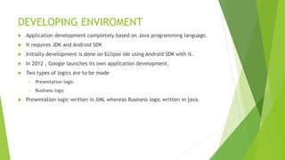 DEVELOPING ENVIROMENT
 Application development completely based on Java programming language.
 It requires JDK and Android SDK
 Initially development is done on Eclipse ide using Android SDK with it.
 In 2012 , Google launches its own application development.
 Two types of logics are to be made
• Presentation logic
• Business logic
 Presentation logic written in XML whereas Business logic written in java.
 