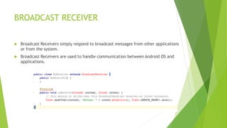 BROADCAST RECEIVER
 Broadcast Receivers simply respond to broadcast messages from other applications
or from the system.
 Broadcast Receivers are used to handle communication between Android OS and
applications.
 