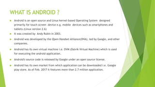 WHAT IS ANDROID ?
 Android is an open source and Linux kernel-based Operating System designed
primarily for touch screen device e.g. mobile devices such as smartphones and
tablets.(Linux version 2.6)
 It was created by Andy Rubin in 2003.
 Android was developed by the Open Handset Alliance(OHA), led by Google, and other
companies.
 Android has its own virtual machine i.e. DVM (Dalvik Virtual Machine) which is used
for executing the android application.
 Android's source code is released by Google under an open source license.
 Android has its own market from which application can be downloaded i.e. Google
play store. As of Feb. 2017 it features more than 2.7 million application.
 