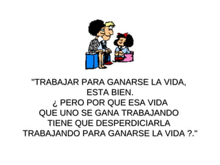 "TRABAJAR PARA GANARSE  LA  VIDA ,   ESTA BIEN . ¿  PERO POR QUE ESA VIDA  QUE UNO SE GANA TRABAJANDO  TIENE QUE DESPERDICIARLA  TRABAJANDO PARA GANARSE LA VIDA  ? ." 