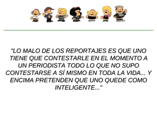 "LO MALO DE LOS REPORTAJES ES QUE UNO TIENE QUE CONTESTARLE EN EL MOMENTO A UN PERIODISTA TODO LO QUE NO SUPO CONTESTARSE A SÍ MISMO EN TODA LA VIDA... Y ENCIMA PRETENDEN QUE UNO QUEDE COMO INTELIGENTE..." 