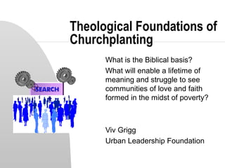 Theological Foundations of
Churchplanting
What is the Biblical basis?
What will enable a lifetime of
meaning and struggle to see
communities of love and faith
formed in the midst of poverty?
Viv Grigg
Urban Leadership Foundation
 