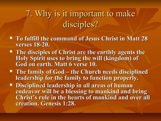 7. Why is it important to make7. Why is it important to make
disciples?disciples?
 To fulfill the command of Jesus Christ in Matt 28To fulfill the command of Jesus Christ in Matt 28
verses 18-20.verses 18-20.
 The disciples of Christ are the earthly agents theThe disciples of Christ are the earthly agents the
Holy Spirit uses to bring the will (kingdom) ofHoly Spirit uses to bring the will (kingdom) of
God on earth. Matt 6 verse 10.God on earth. Matt 6 verse 10.
 The family of God – the Church needs disciplinedThe family of God – the Church needs disciplined
leadership for the family to function properly.leadership for the family to function properly.
 Disciplined leadership in all areas of humanDisciplined leadership in all areas of human
endeavor will be a blessing to mankind and bringendeavor will be a blessing to mankind and bring
Christ’s rule in the hearts of mankind and over allChrist’s rule in the hearts of mankind and over all
creation. Genesis 1:28.creation. Genesis 1:28.
 