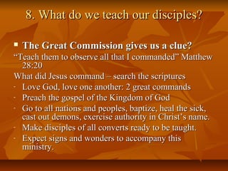 8. What do we teach our disciples?8. What do we teach our disciples?
 The Great Commission gives us a clue?The Great Commission gives us a clue?
““Teach them to observe all that I commanded” MatthewTeach them to observe all that I commanded” Matthew
28:2028:20
What did Jesus command – search the scripturesWhat did Jesus command – search the scriptures
- Love God, love one another: 2 great commandsLove God, love one another: 2 great commands
- Preach the gospel of the Kingdom of GodPreach the gospel of the Kingdom of God
- Go to all nations and peoples, baptize, heal the sick,Go to all nations and peoples, baptize, heal the sick,
cast out demons, exercise authority in Christ’s name.cast out demons, exercise authority in Christ’s name.
- Make disciples of all converts ready to be taught.Make disciples of all converts ready to be taught.
- Expect signs and wonders to accompany thisExpect signs and wonders to accompany this
ministry.ministry.
 